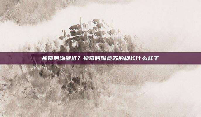 神奇阿呦壁纸？神奇阿呦桃苏的脚长什么样子