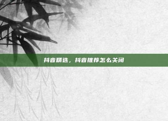 抖音精选，抖音推荐怎么关闭