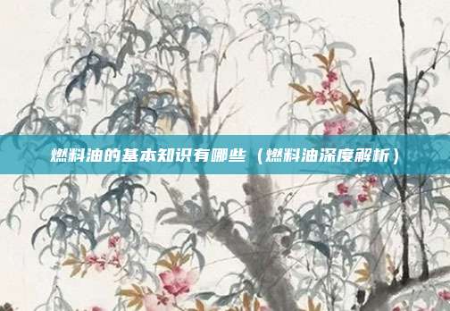 燃料油的基本知识有哪些（燃料油深度解析）