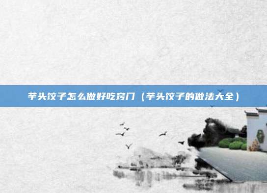 芋头饺子怎么做好吃窍门(芋头饺子的做法大全)