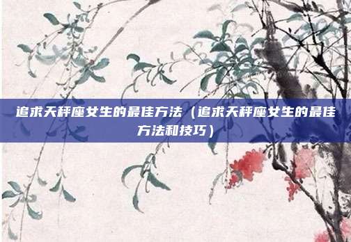 追求天秤座女生的最佳方法（追求天秤座女生的最佳方法和技巧）