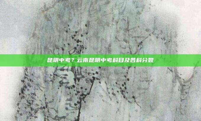昆明中考?云南昆明中考科目及各科分数