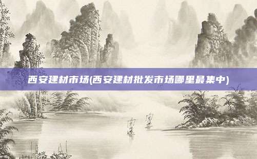 西安建材市场(西安建材批发市场哪里最集中)