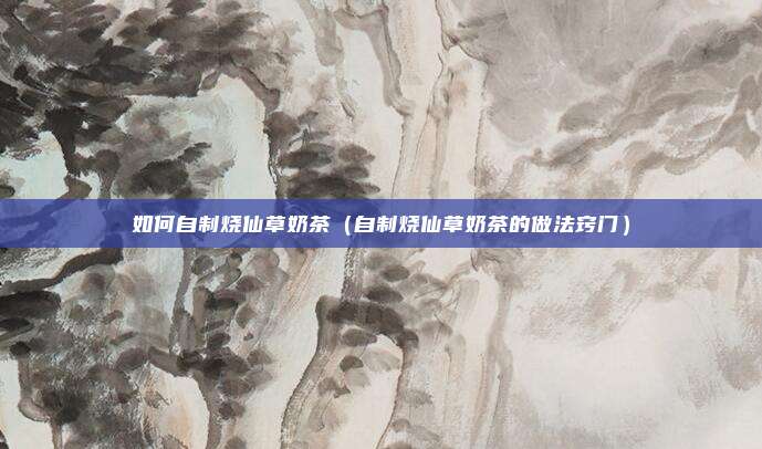 如何自制烧仙草奶茶(自制烧仙草奶茶的做法窍门)