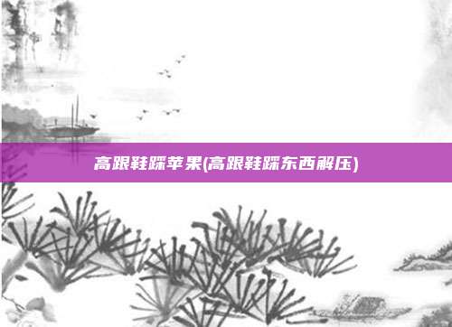 高跟鞋踩苹果(高跟鞋踩东西解压)