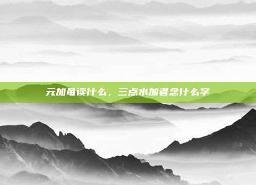 元加黾读什么,三点水加者念什么字