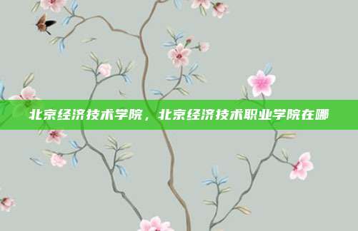 北京经济技术学院，北京经济技术职业学院在哪