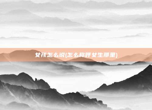 女孩怎么说(怎么称呼女生那里)