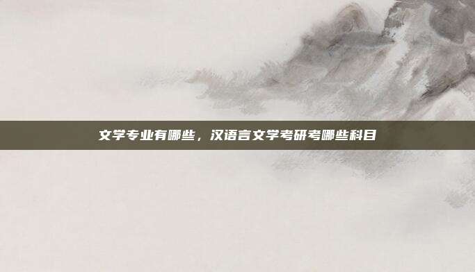 文学专业有哪些,汉语言文学考研考哪些科目