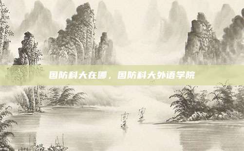 国防科大在哪,国防科大外语学院