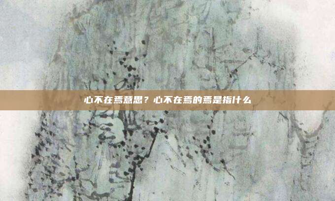 心不在焉意思?心不在焉的焉是指什么