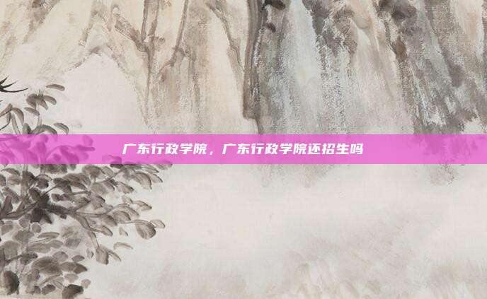 广东行政学院,广东行政学院还招生吗