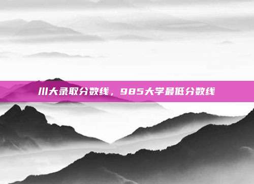 川大录取分数线，985大学最低分数线