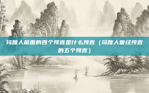 玛雅人前面的四个预言是什么预言（玛雅人曾经预言的五个预言）