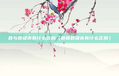 县与县级市有什么区别（县和县级市有什么区别）