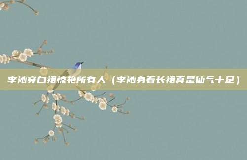 李沁穿白裙惊艳所有人（李沁身着长裙真是仙气十足）