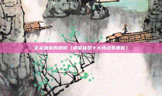 正宗湘菜的精髓（湘菜味型十大特点有哪些）