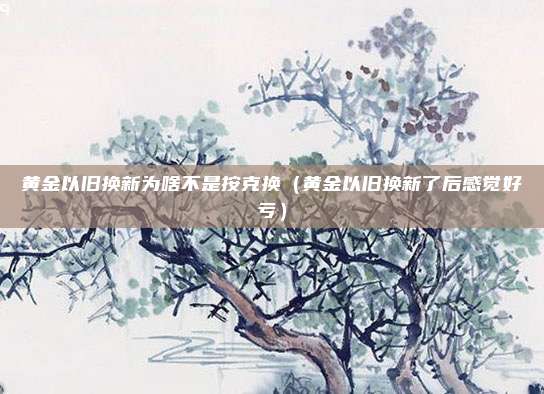黄金以旧换新为啥不是按克换（黄金以旧换新了后感觉好亏）