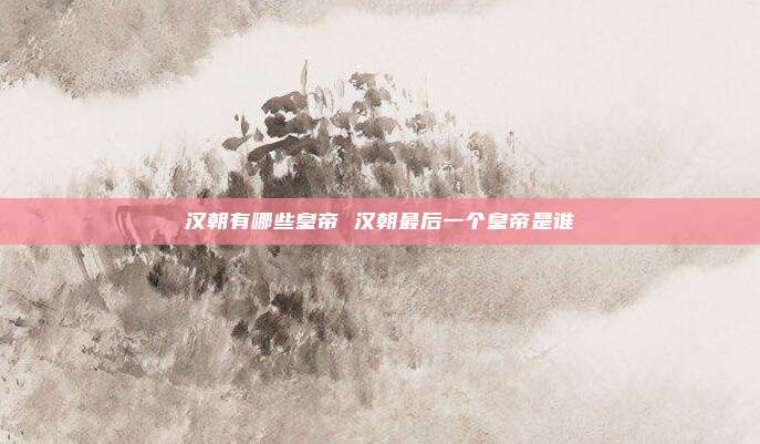 汉朝有哪些皇帝 汉朝最后一个皇帝是谁