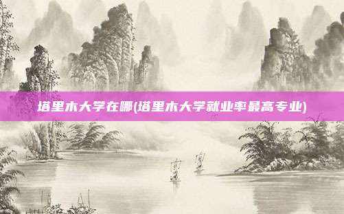 塔里木大学在哪(塔里木大学就业率最高专业)