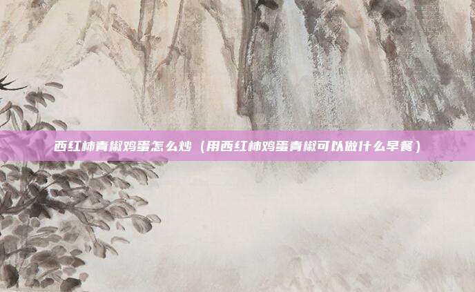 西红柿青椒鸡蛋怎么炒(用西红柿鸡蛋青椒可以做什么早餐)
