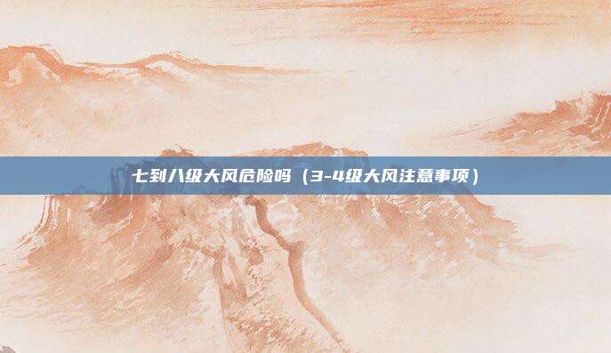 七到八级大风危险吗(3-4级大风注意事项)