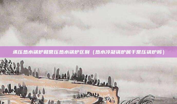 承压热水锅炉和常压热水锅炉区别（热水冷凝锅炉属于常压锅炉吗）