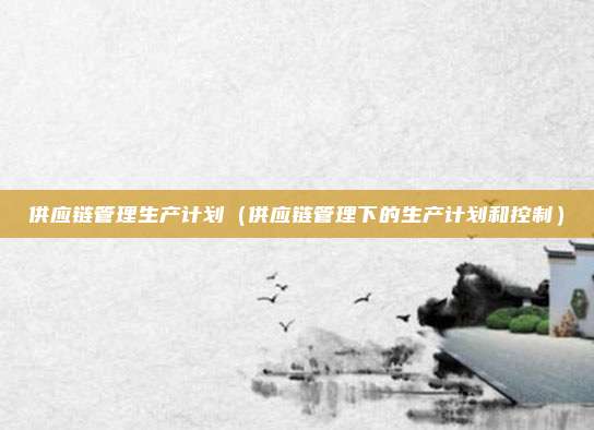 供应链管理生产计划(供应链管理下的生产计划和控制)