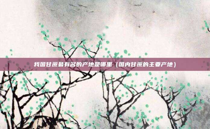 我国甘蔗最有名的产地是哪里(国内甘蔗的主要产地)