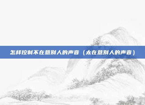 怎样控制不在意别人的声音（太在意别人的声音）