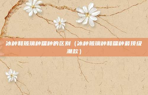 冰种和玻璃种糯种的区别（冰种玻璃种和糯种最顶级潮款）