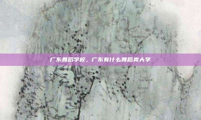 广东舞蹈学校，广东有什么舞蹈类大学
