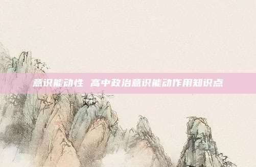 意识能动性 高中政治意识能动作用知识点