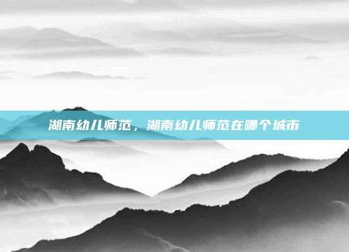 湖南幼儿师范，湖南幼儿师范在哪个城市