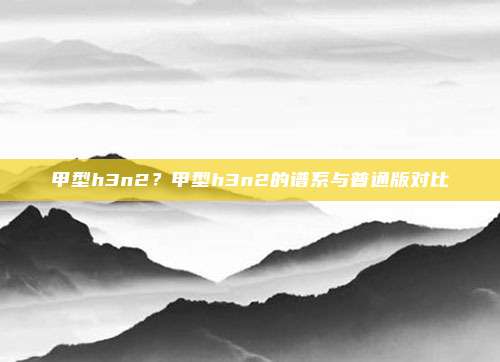 甲型h3n2？甲型h3n2的谱系与普通版对比