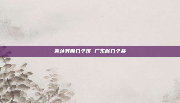 吉林有哪几个市 广东省几个县