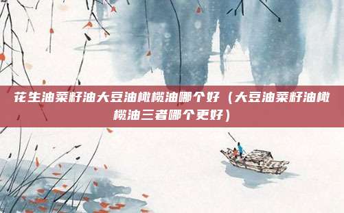 花生油菜籽油大豆油橄榄油哪个好（大豆油菜籽油橄榄油三者哪个更好）