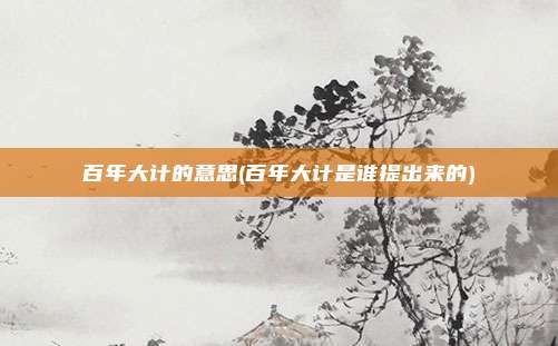 百年大计的意思(百年大计是谁提出来的)