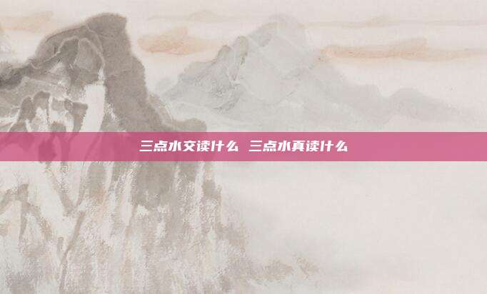三点水交读什么 三点水真读什么