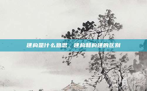 建构是什么意思，建构和构建的区别