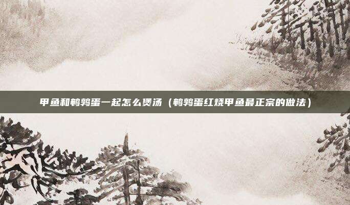 甲鱼和鹌鹑蛋一起怎么煲汤（鹌鹑蛋红烧甲鱼最正宗的做法）