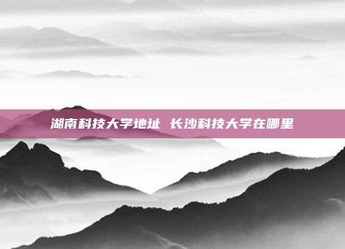 湖南科技大学地址 长沙科技大学在哪里