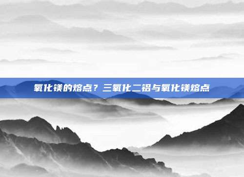 氧化镁的熔点？三氧化二铝与氧化镁熔点