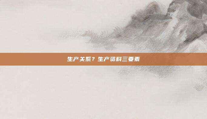 生产关系？生产资料三要素