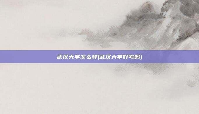 武汉大学怎么样(武汉大学好考吗)