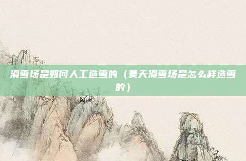 滑雪场是如何人工造雪的（夏天滑雪场是怎么样造雪的）