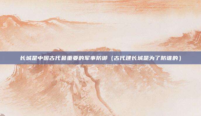 长城是中国古代最重要的军事防御（古代建长城是为了防谁的）