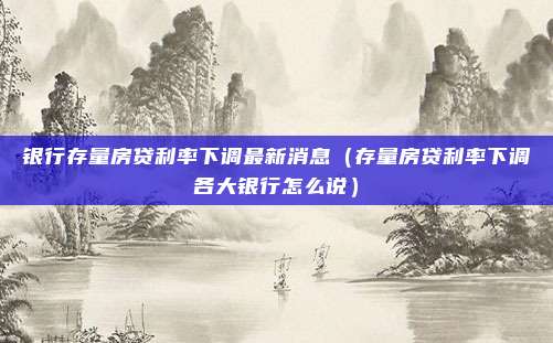 银行存量房贷利率下调最新消息（存量房贷利率下调各大银行怎么说）