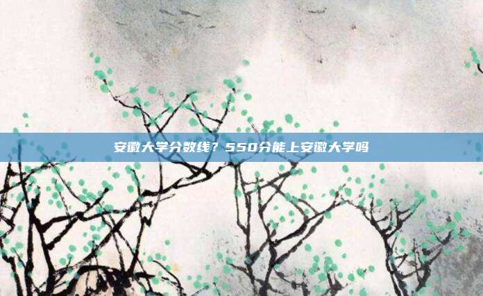 安徽大学分数线？550分能上安徽大学吗