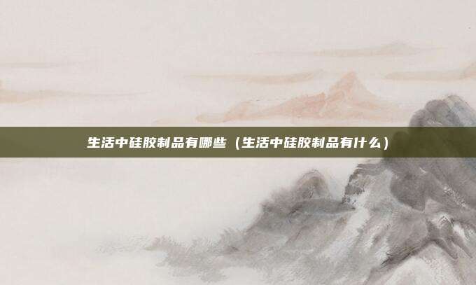 生活中硅胶制品有哪些(生活中硅胶制品有什么)
